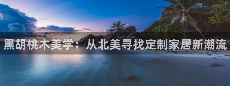 龙八国际集团有限公司：黑胡桃木美学：从北美寻找定制家居新潮流